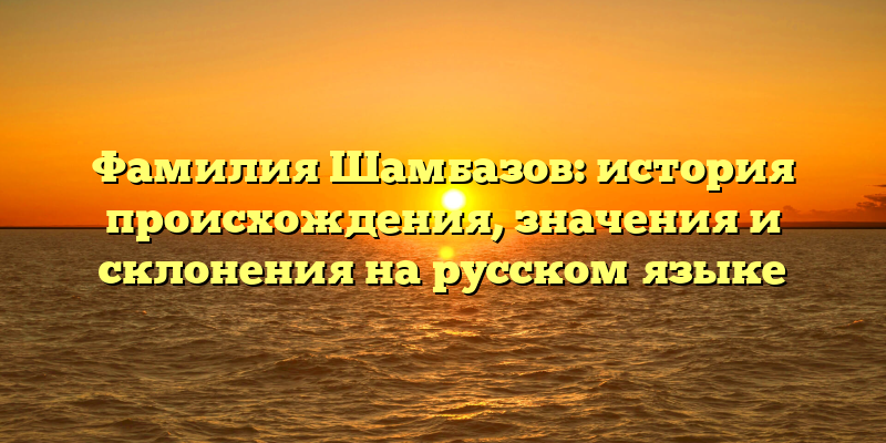 Фамилия Шамбазов: история происхождения, значения и склонения на русском языке