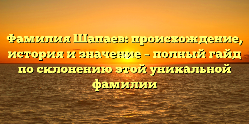 Фамилия Шапаев: происхождение, история и значение – полный гайд по склонению этой уникальной фамилии