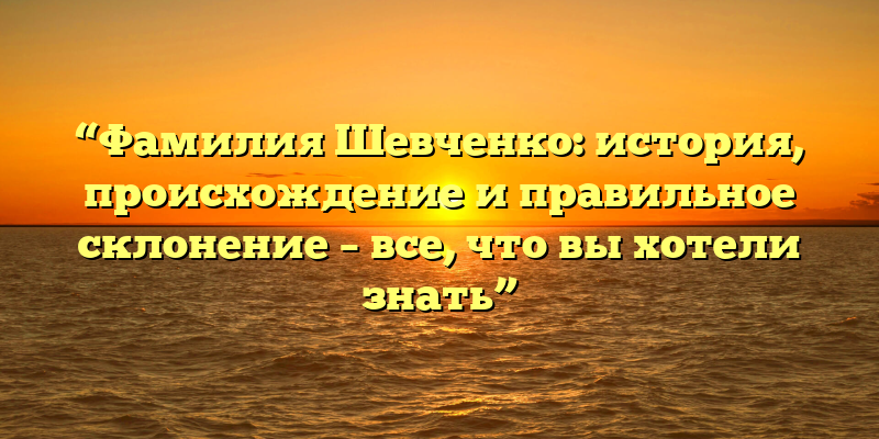 “Фамилия Шевченко: история, происхождение и правильное склонение – все, что вы хотели знать”