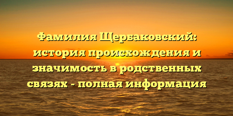 Фамилия Щербаковский: история происхождения и значимость в родственных связях - полная информация
