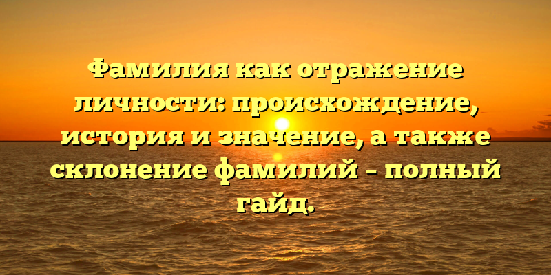 Фамилия как отражение личности: происхождение, история и значение, а также склонение фамилий – полный гайд.