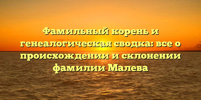 Фамильный корень и генеалогическая сводка: все о происхождении и склонении фамилии Малева