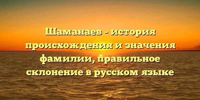 Шаманаев - история происхождения и значения фамилии, правильное склонение в русском языке Шаманаев - история происхождения и значения фамилии, правильное склонение в русском языке