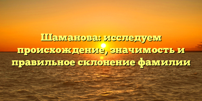 Шаманова: исследуем происхождение, значимость и правильное склонение фамилии