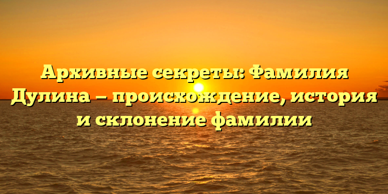 Архивные секреты: Фамилия Дулина — происхождение, история и склонение фамилии
