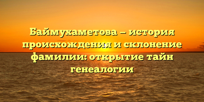 Баймухаметова — история происхождения и склонение фамилии: открытие тайн генеалогии