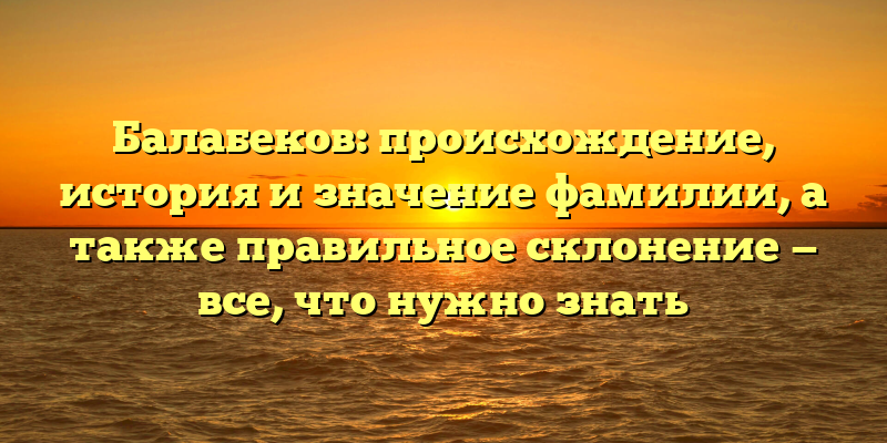 Балабеков: происхождение, история и значение фамилии, а также правильное склонение — все, что нужно знать