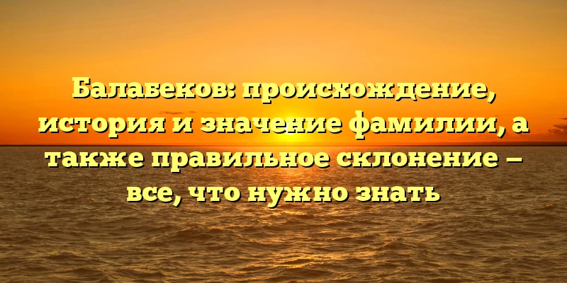 Балабеков: происхождение, история и значение фамилии, а также правильное склонение — все, что нужно знать
