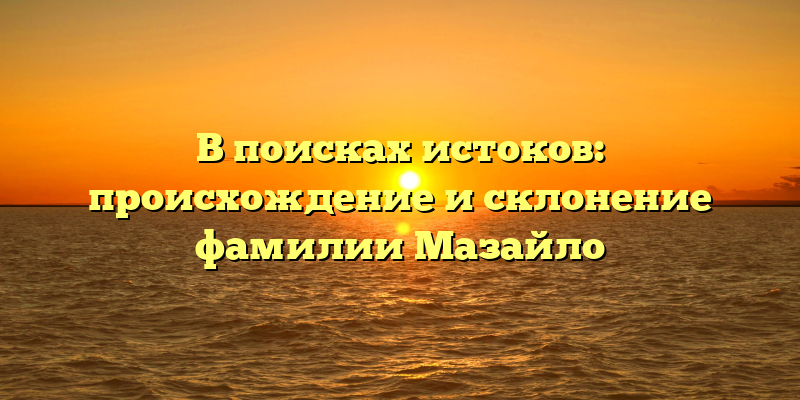 В поисках истоков: происхождение и склонение фамилии Мазайло