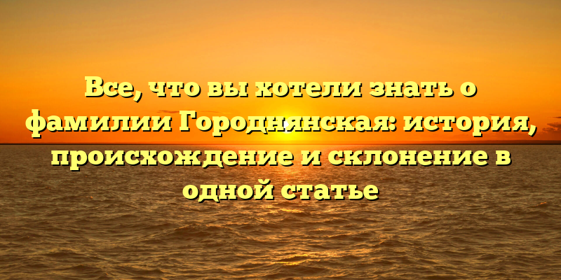 Все, что вы хотели знать о фамилии Городнянская: история, происхождение и склонение в одной статье