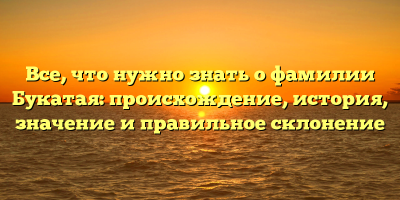 Все, что нужно знать о фамилии Букатая: происхождение, история, значение и правильное склонение