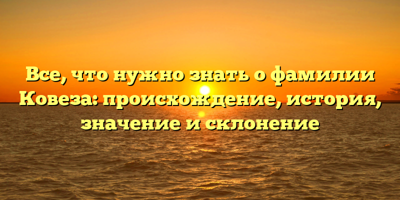 Все, что нужно знать о фамилии Ковеза: происхождение, история, значение и склонение