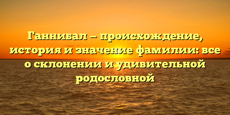 Ганнибал — происхождение, история и значение фамилии: все о склонении и удивительной родословной