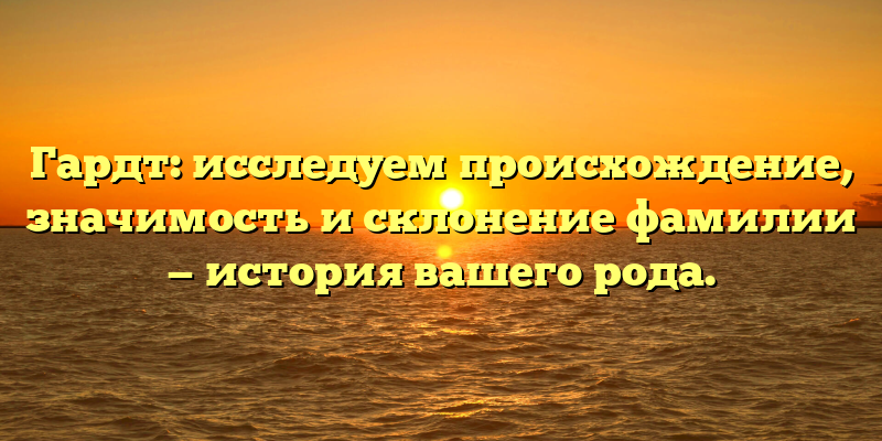 Гардт: исследуем происхождение, значимость и склонение фамилии — история вашего рода.