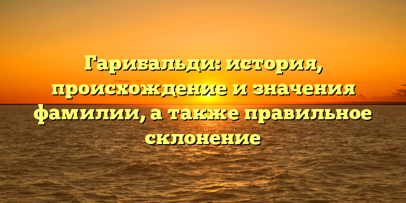 Гарибальди: история, происхождение и значения фамилии, а также правильное склонение