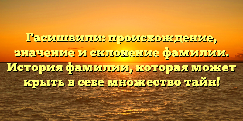 Гасишвили: происхождение, значение и склонение фамилии. История фамилии, которая может крыть в себе множество тайн!