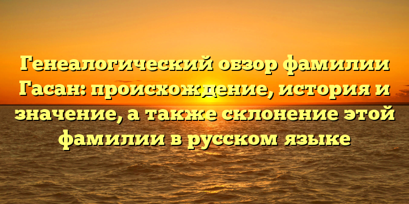 Генеалогический обзор фамилии Гасан: происхождение, история и значение, а также склонение этой фамилии в русском языке