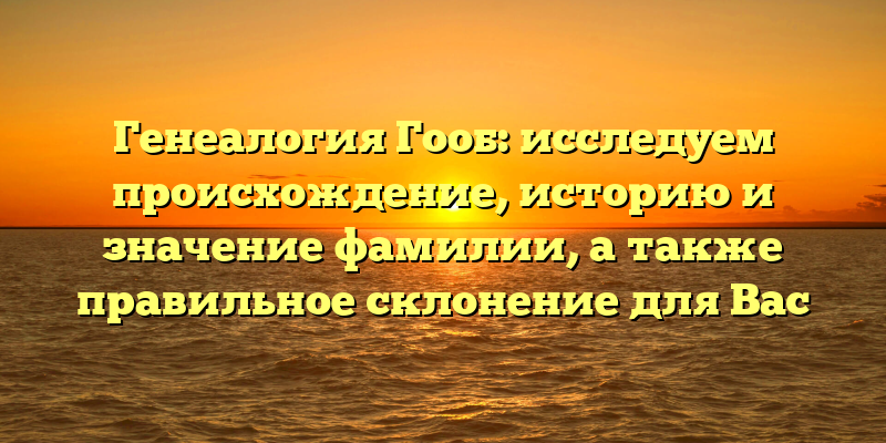 Генеалогия Гооб: исследуем происхождение, историю и значение фамилии, а также правильное склонение для Вас