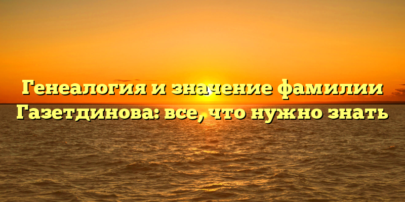 Генеалогия и значение фамилии Газетдинова: все, что нужно знать