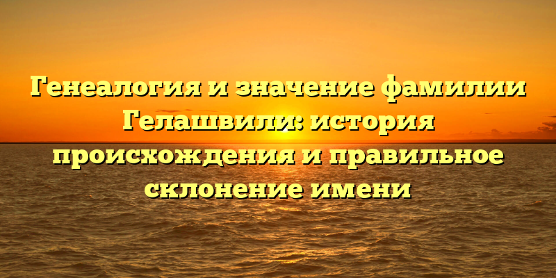 Генеалогия и значение фамилии Гелашвили: история происхождения и правильное склонение имени