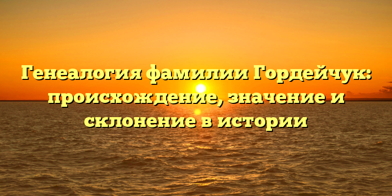 Генеалогия фамилии Гордейчук: происхождение, значение и склонение в истории