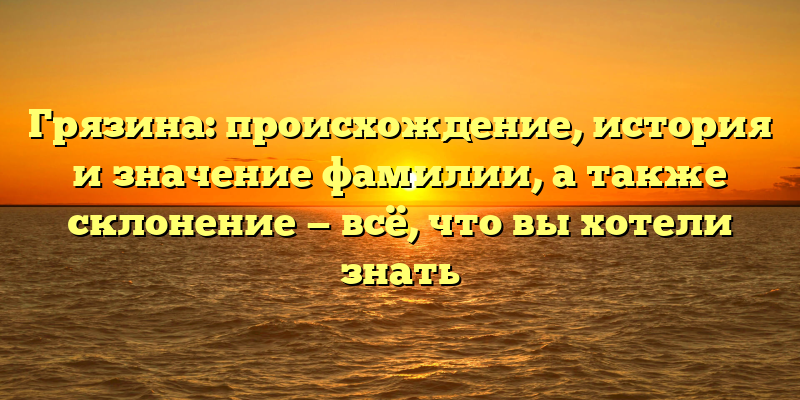 Грязина: происхождение, история и значение фамилии, а также склонение — всё, что вы хотели знать