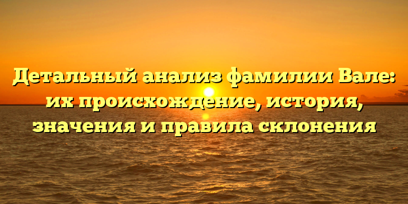 Детальный анализ фамилии Вале: их происхождение, история, значения и правила склонения
