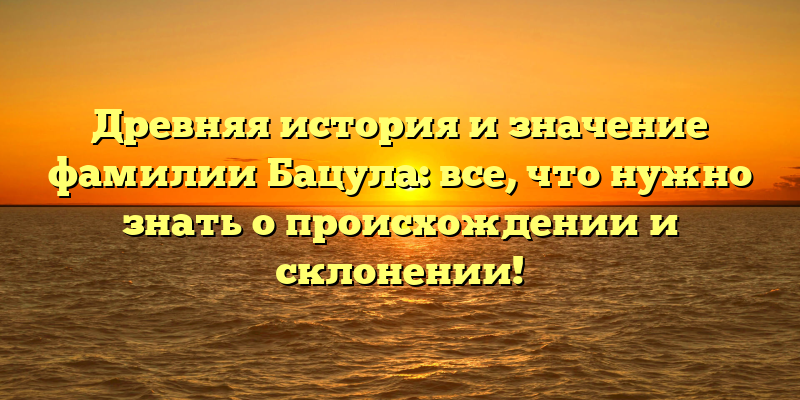 Древняя история и значение фамилии Бацула: все, что нужно знать о происхождении и склонении!