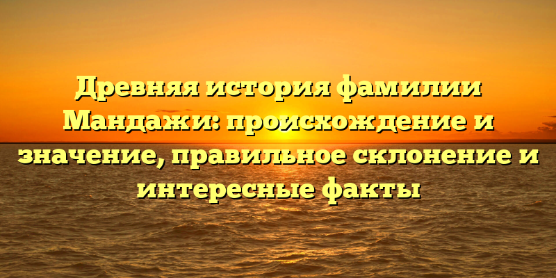 Древняя история фамилии Мандажи: происхождение и значение, правильное склонение и интересные факты