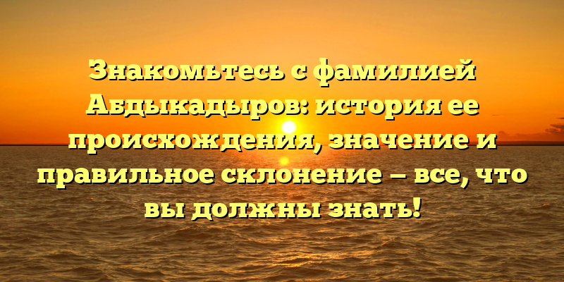 Знакомьтесь с фамилией Абдыкадыров: история ее происхождения, значение и правильное склонение — все, что вы должны знать!