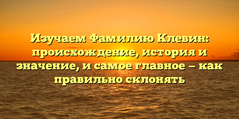 Изучаем Фамилию Клевин: происхождение, история и значение, и самое главное — как правильно склонять