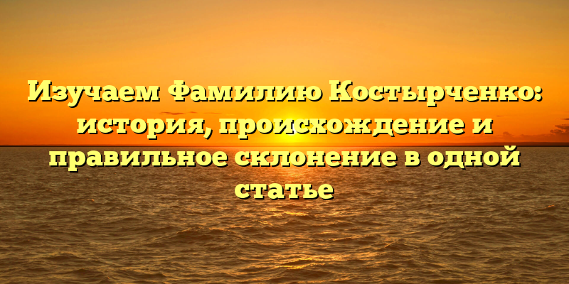 Изучаем Фамилию Костырченко: история, происхождение и правильное склонение в одной статье