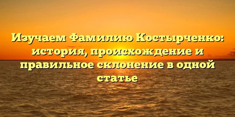 Изучаем Фамилию Костырченко: история, происхождение и правильное склонение в одной статье Изучаем Фамилию Костырченко: история, происхождение и правильное склонение в одной статье