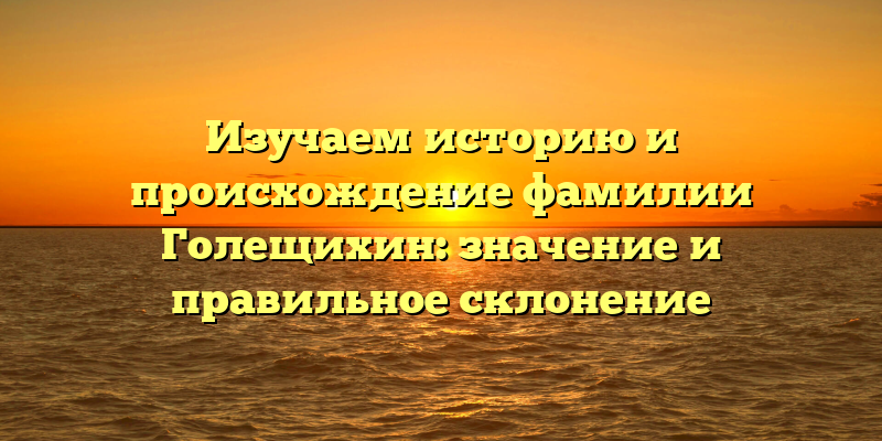Изучаем историю и происхождение фамилии Голещихин: значение и правильное склонение