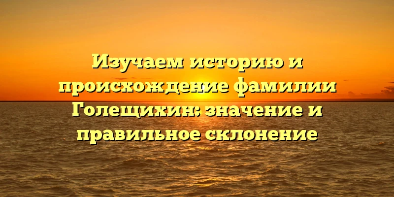 Изучаем историю и происхождение фамилии Голещихин: значение и правильное склонение Изучаем историю и происхождение фамилии Голещихин: значение и правильное склонение