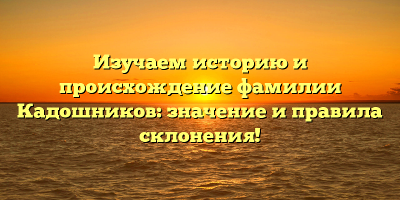 Изучаем историю и происхождение фамилии Кадошников: значение и правила склонения!