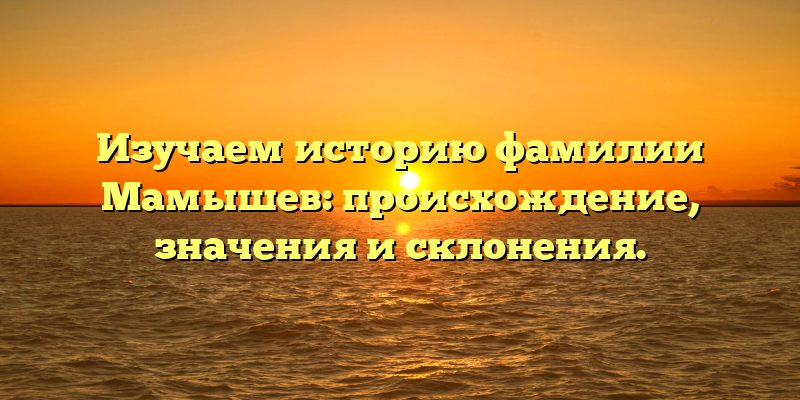 Изучаем историю фамилии Мамышев: происхождение, значения и склонения.