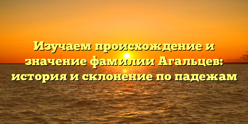 Изучаем происхождение и значение фамилии Агальцев: история и склонение по падежам