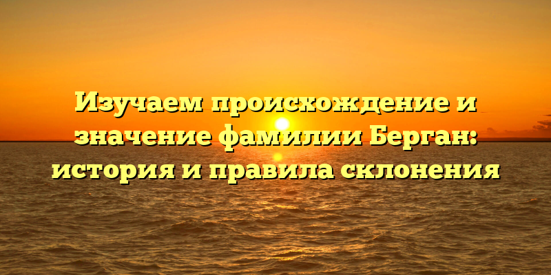 Изучаем происхождение и значение фамилии Берган: история и правила склонения