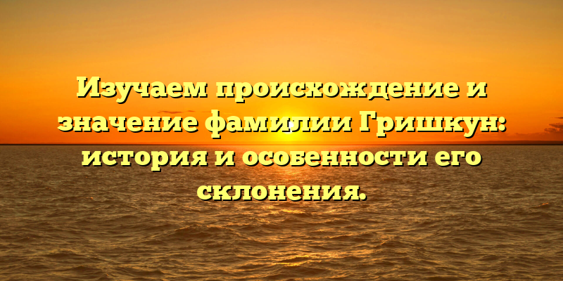 Изучаем происхождение и значение фамилии Гришкун: история и особенности его склонения.