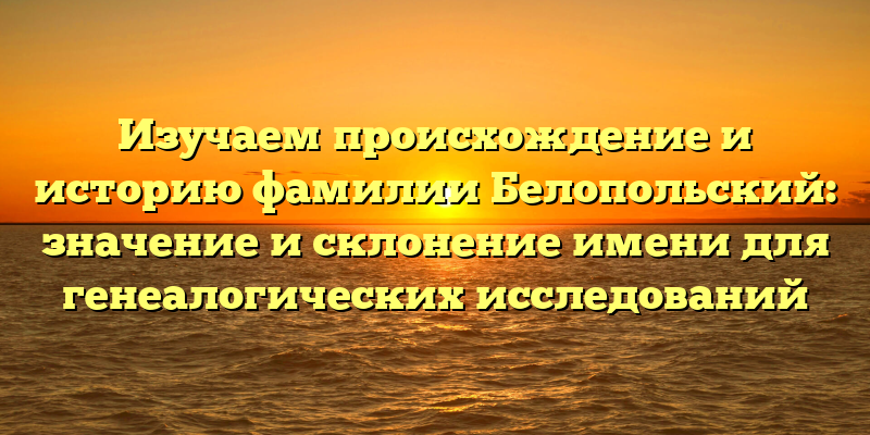 Изучаем происхождение и историю фамилии Белопольский: значение и склонение имени для генеалогических исследований
