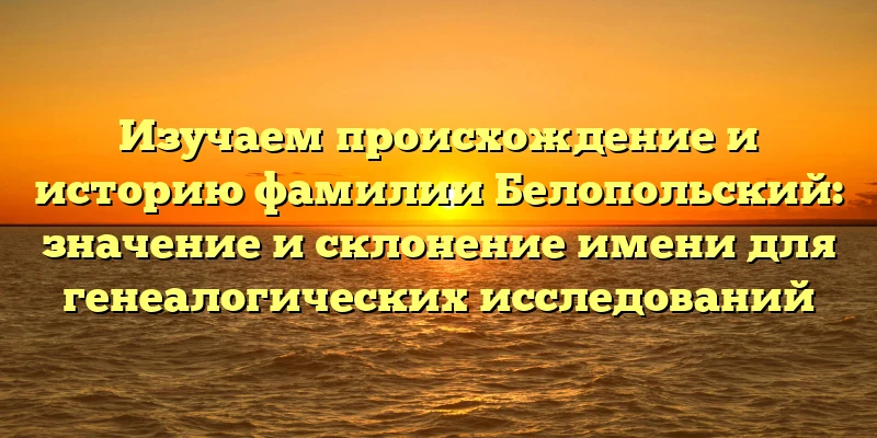 Изучаем происхождение и историю фамилии Белопольский: значение и склонение имени для генеалогических исследований