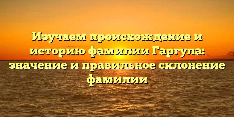 Изучаем происхождение и историю фамилии Гаргула: значение и правильное склонение фамилии