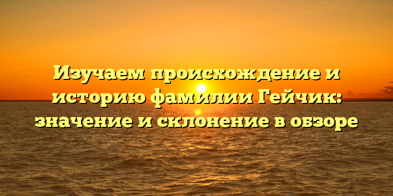 Изучаем происхождение и историю фамилии Гейчик: значение и склонение в обзоре