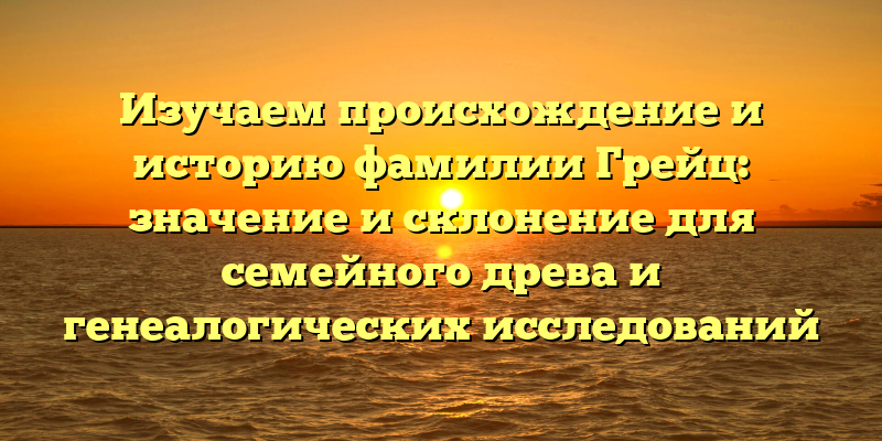 Изучаем происхождение и историю фамилии Грейц: значение и склонение для семейного древа и генеалогических исследований