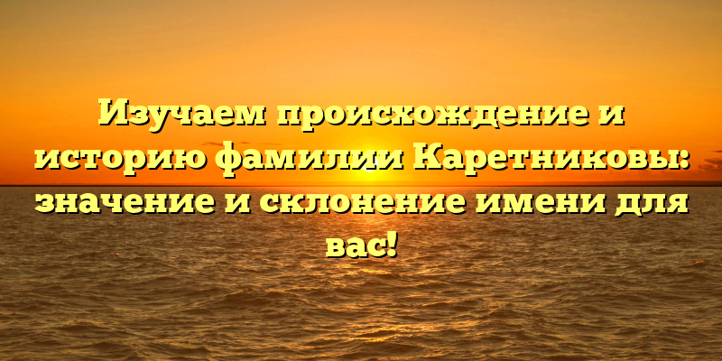 Изучаем происхождение и историю фамилии Каретниковы: значение и склонение имени для вас!