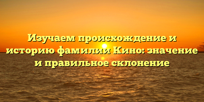 Изучаем происхождение и историю фамилии Кино: значение и правильное склонение