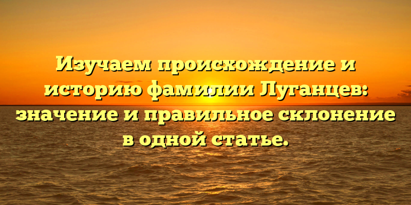Изучаем происхождение и историю фамилии Луганцев: значение и правильное склонение в одной статье.