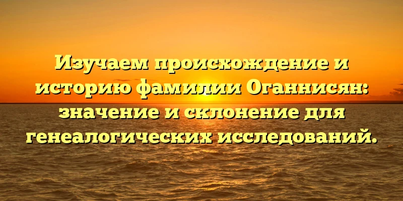 Изучаем происхождение и историю фамилии Оганнисян: значение и склонение для генеалогических исследований. Изучаем происхождение и историю фамилии Оганнисян: значение и склонение для генеалогических исследований.