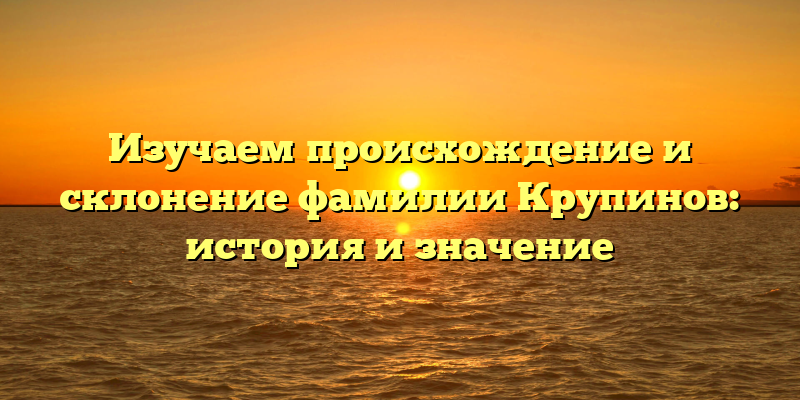 Изучаем происхождение и склонение фамилии Крупинов: история и значение